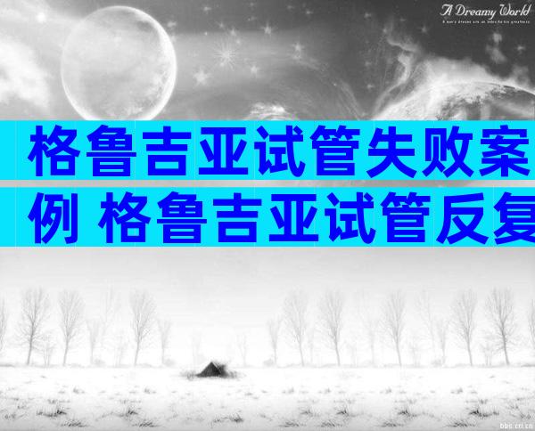 格鲁吉亚试管失败案例 格鲁吉亚试管反复移植失败